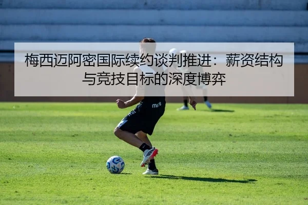 梅西迈阿密国际续约谈判推进：薪资结构与竞技目标的深度博弈